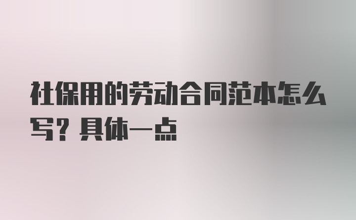 社保用的劳动合同范本怎么写？具体一点