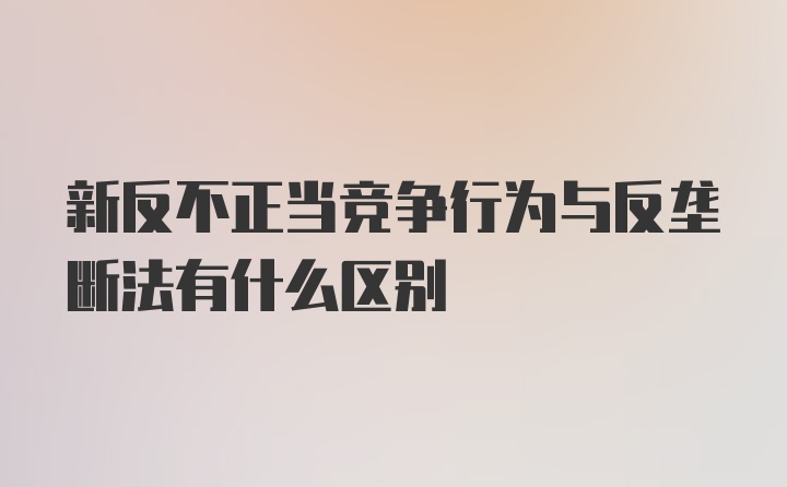 新反不正当竞争行为与反垄断法有什么区别