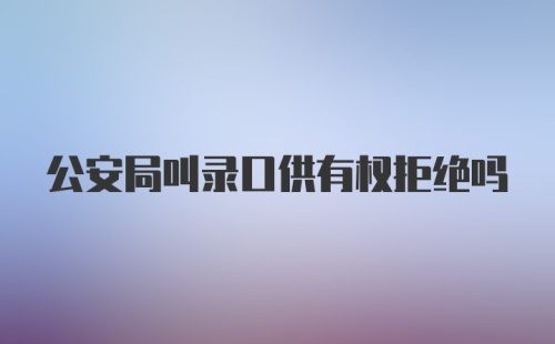 公安局叫录口供有权拒绝吗