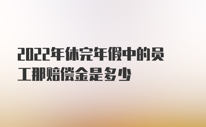 2022年休完年假中的员工那赔偿金是多少