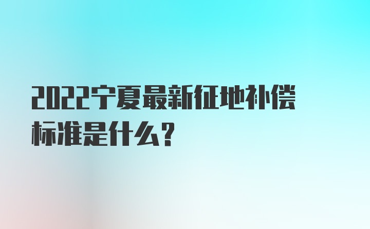 2022宁夏最新征地补偿标准是什么？