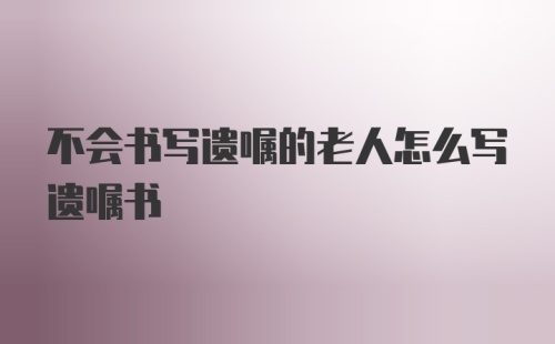 不会书写遗嘱的老人怎么写遗嘱书