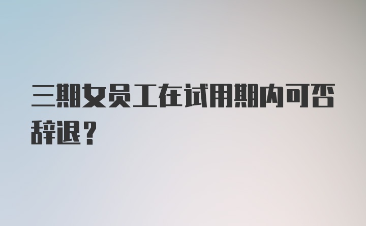 三期女员工在试用期内可否辞退？