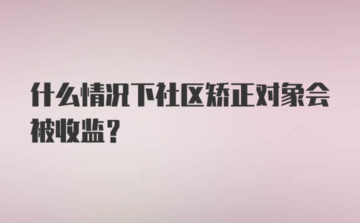 什么情况下社区矫正对象会被收监?