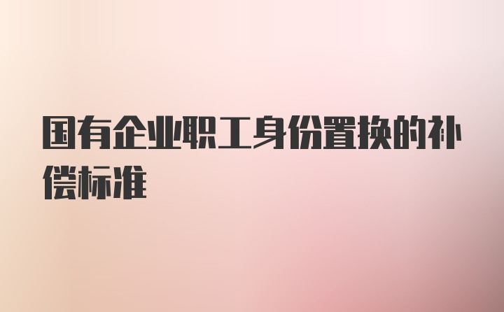 国有企业职工身份置换的补偿标准
