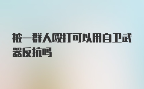 被一群人殴打可以用自卫武器反抗吗