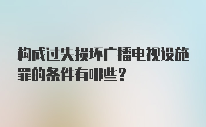 构成过失损坏广播电视设施罪的条件有哪些？