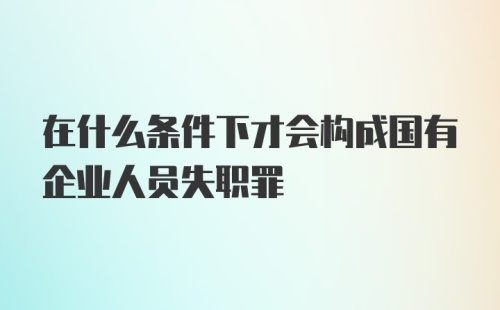 在什么条件下才会构成国有企业人员失职罪