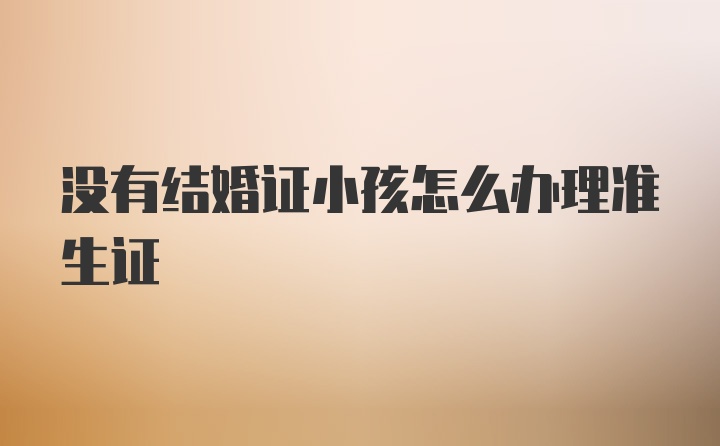 没有结婚证小孩怎么办理准生证