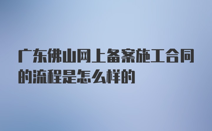 广东佛山网上备案施工合同的流程是怎么样的