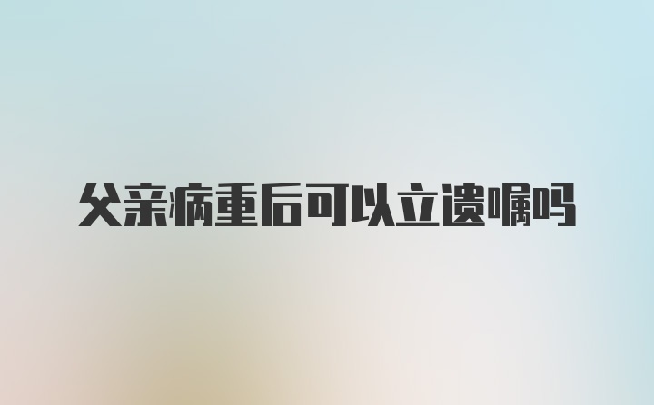 父亲病重后可以立遗嘱吗