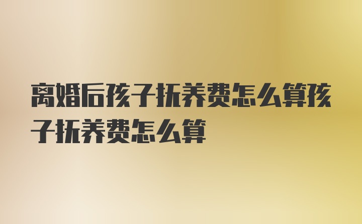 离婚后孩子抚养费怎么算孩子抚养费怎么算