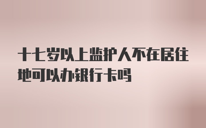 十七岁以上监护人不在居住地可以办银行卡吗