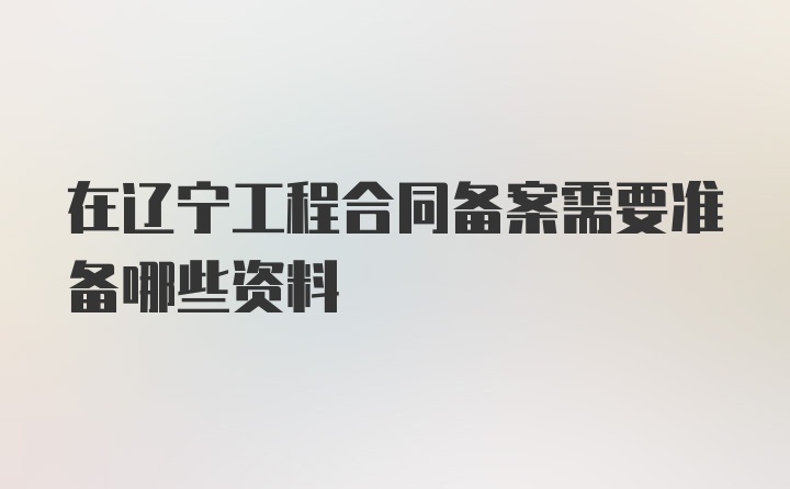 在辽宁工程合同备案需要准备哪些资料