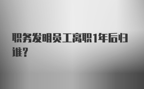 职务发明员工离职1年后归谁？