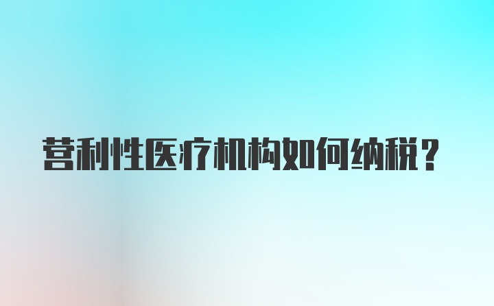 营利性医疗机构如何纳税？