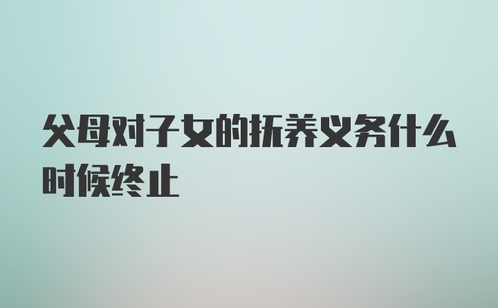 父母对子女的抚养义务什么时候终止