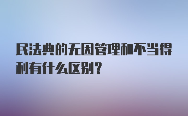 民法典的无因管理和不当得利有什么区别？