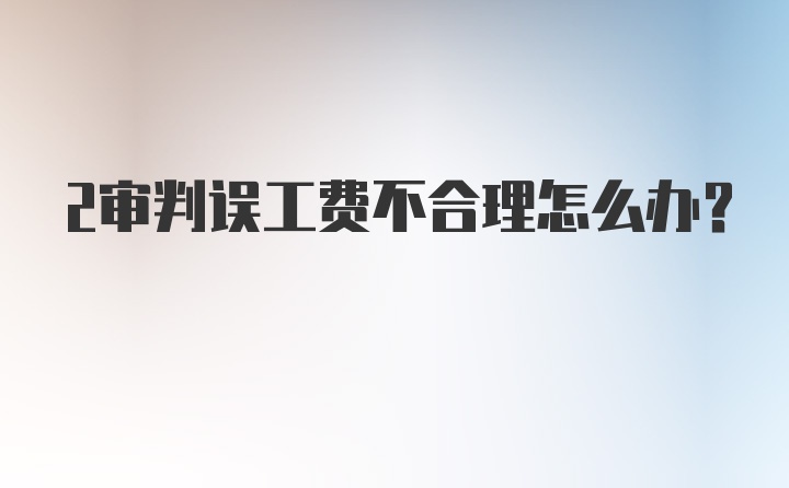 2审判误工费不合理怎么办？