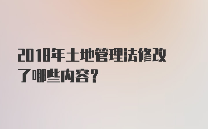 2018年土地管理法修改了哪些内容？