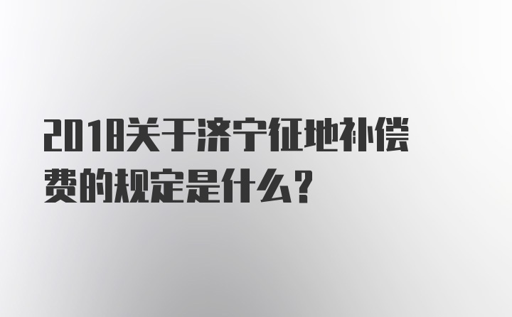 2018关于济宁征地补偿费的规定是什么？