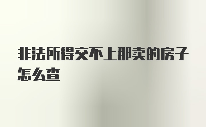 非法所得交不上那卖的房子怎么查