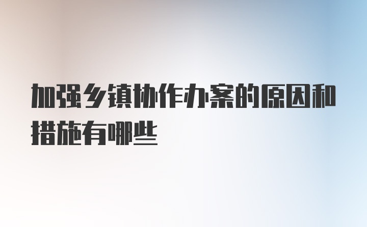 加强乡镇协作办案的原因和措施有哪些