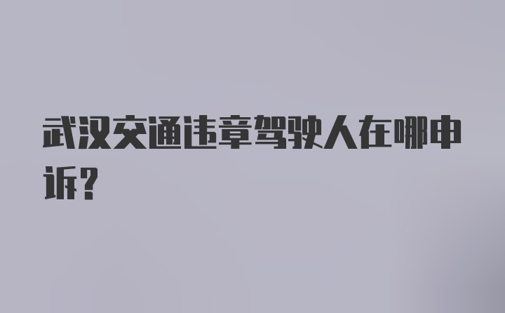 武汉交通违章驾驶人在哪申诉？