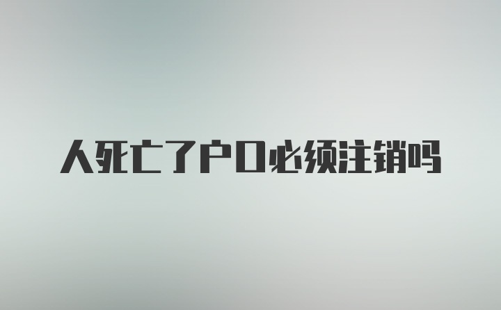 人死亡了户口必须注销吗