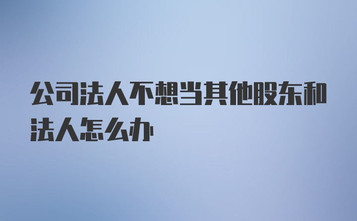 公司法人不想当其他股东和法人怎么办