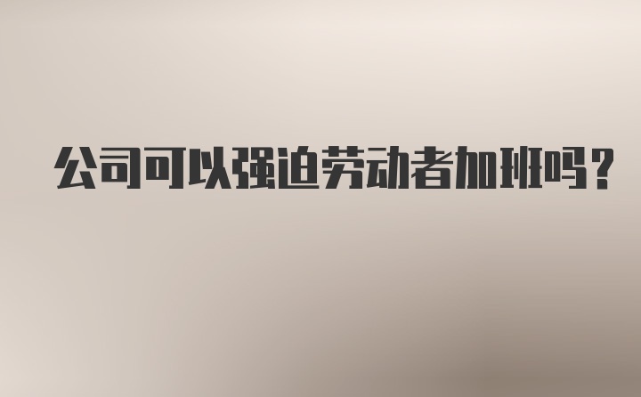 公司可以强迫劳动者加班吗？