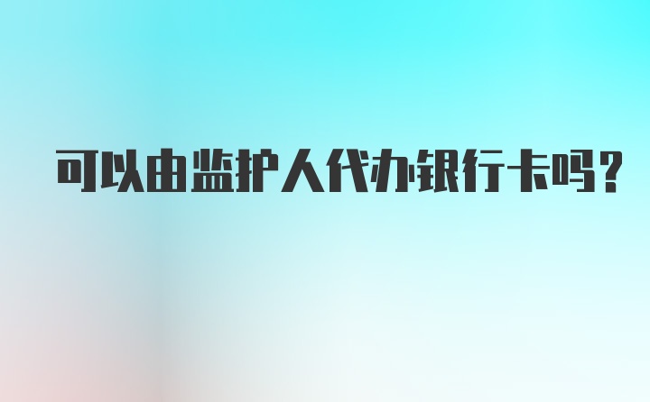 可以由监护人代办银行卡吗？