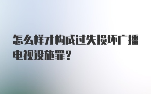 怎么样才构成过失损坏广播电视设施罪?