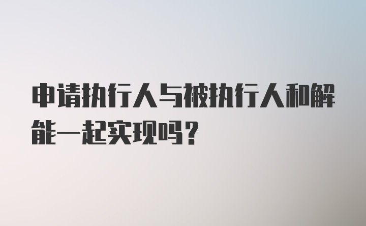 申请执行人与被执行人和解能一起实现吗？