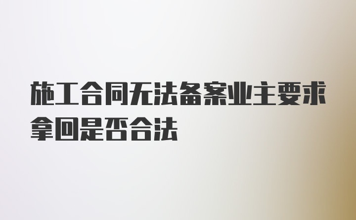 施工合同无法备案业主要求拿回是否合法