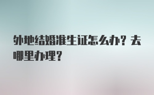 外地结婚准生证怎么办？去哪里办理？