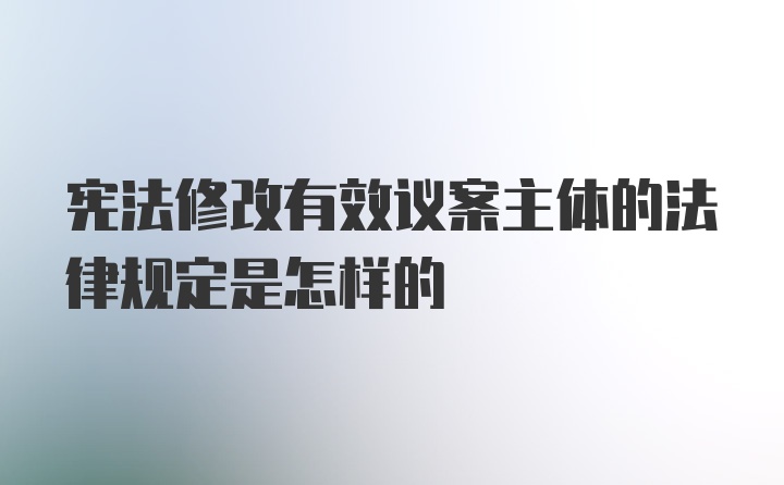 宪法修改有效议案主体的法律规定是怎样的