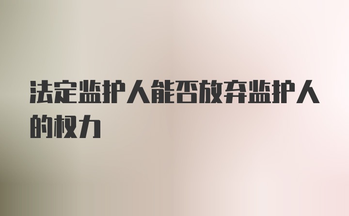 法定监护人能否放弃监护人的权力