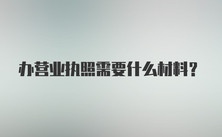 办营业执照需要什么材料?