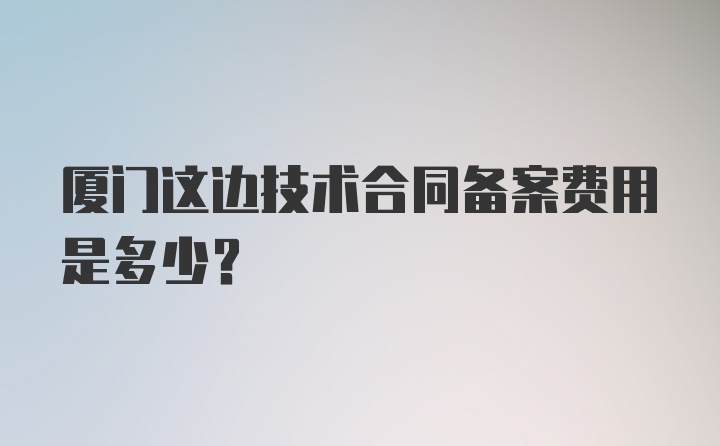 厦门这边技术合同备案费用是多少？