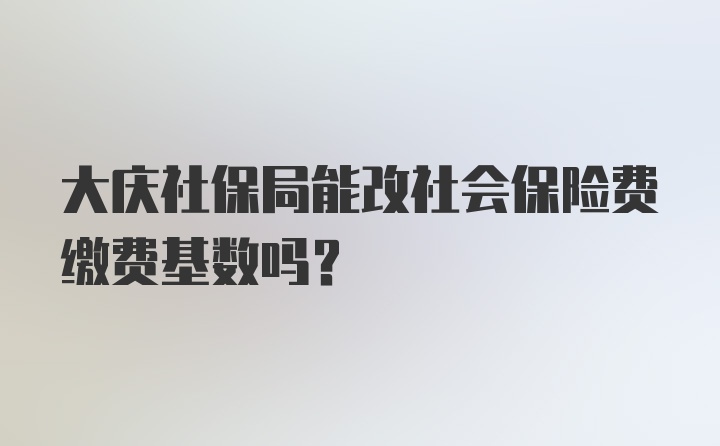 大庆社保局能改社会保险费缴费基数吗？
