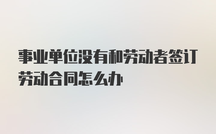 事业单位没有和劳动者签订劳动合同怎么办