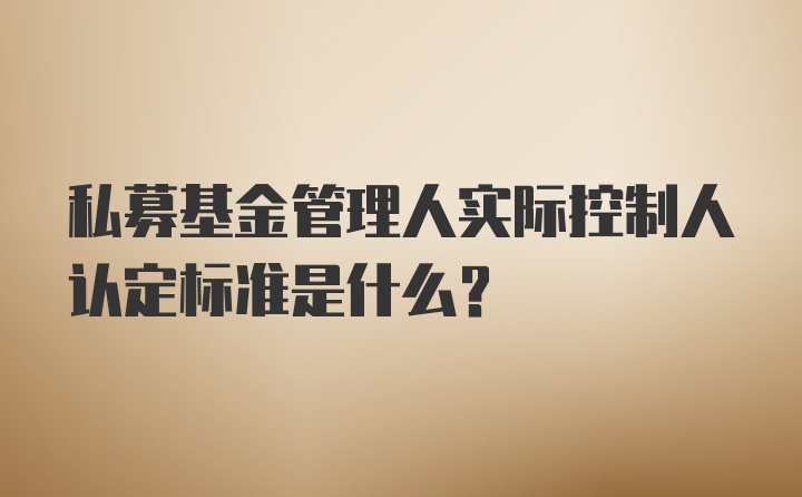 私募基金管理人实际控制人认定标准是什么？