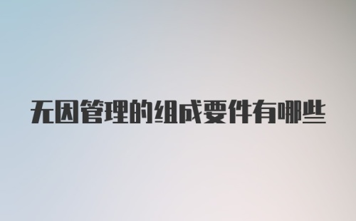 无因管理的组成要件有哪些