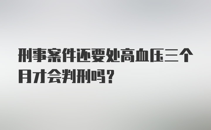 刑事案件还要处高血压三个月才会判刑吗?