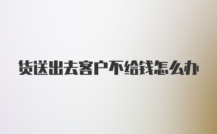 货送出去客户不给钱怎么办