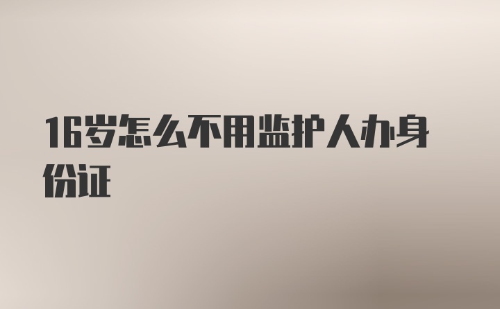 16岁怎么不用监护人办身份证