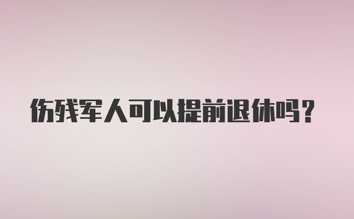 伤残军人可以提前退休吗？