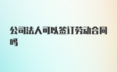 公司法人可以签订劳动合同吗