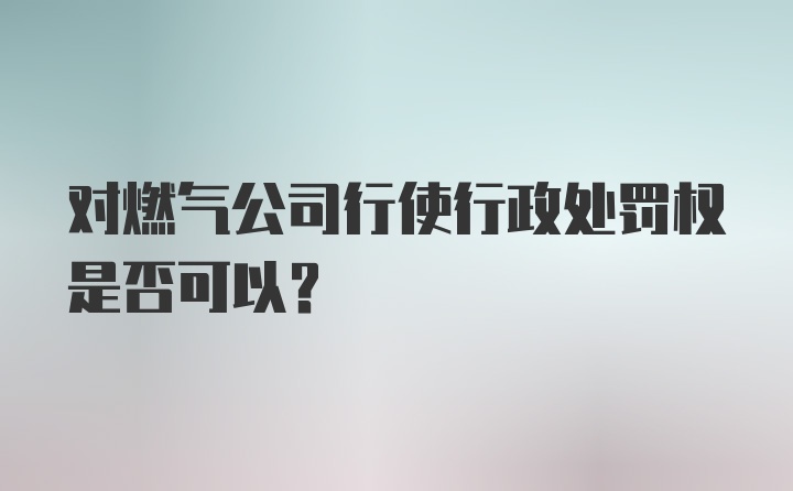 对燃气公司行使行政处罚权是否可以?